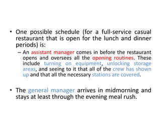 • One possible schedule (for a full-service casual
restaurant that is open for the lunch and dinner
periods) is:
– An assistant manager comes in before the restaurant
opens and oversees all the opening routines. These
include turning on equipment, unlocking storage
areas, and seeing to it that all of the crew has shown
up and that all the necessary stations are covered.
• The general manager arrives in midmorning and
stays at least through the evening meal rush.
 