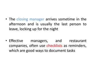 • The closing manager arrives sometime in the
afternoon and is usually the last person to
leave, locking up for the night
• Effective managers, and restaurant
companies, often use checklists as reminders,
which are good ways to document tasks
 