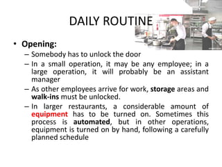 DAILY ROUTINE
• Opening:
– Somebody has to unlock the door
– In a small operation, it may be any employee; in a
large operation, it will probably be an assistant
manager
– As other employees arrive for work, storage areas and
walk-ins must be unlocked.
– In larger restaurants, a considerable amount of
equipment has to be turned on. Sometimes this
process is automated, but in other operations,
equipment is turned on by hand, following a carefully
planned schedule
 