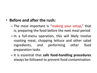 • Before and after the rush:
– The most important is “making your setup,” that
is, preparing the food before the next meal period
– In a full-menu operation, this will likely involve
roasting meat, chopping lettuce and other salad
ingredients, and performing other food
preparation tasks
– It is essential that safe food-handling procedures
always be followed to prevent food contamination
 