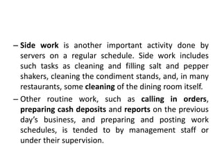 – Side work is another important activity done by
servers on a regular schedule. Side work includes
such tasks as cleaning and filling salt and pepper
shakers, cleaning the condiment stands, and, in many
restaurants, some cleaning of the dining room itself.
– Other routine work, such as calling in orders,
preparing cash deposits and reports on the previous
day’s business, and preparing and posting work
schedules, is tended to by management staff or
under their supervision.
 