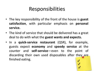 Responsibilities
• The key responsibility of the front of the house is guest
satisfaction, with particular emphasis on personal
service.
• The kind of service that should be delivered has a great
deal to do with what the guest wants and expects.
• In a quick-service restaurant (QSR), for example,
guests expect economy and speedy service at the
counter and self-service—even to the point of
discarding their own used disposables after they are
finished eating.
 