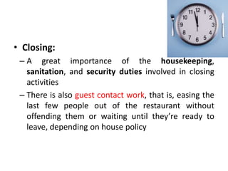 • Closing:
– A great importance of the housekeeping,
sanitation, and security duties involved in closing
activities
– There is also guest contact work, that is, easing the
last few people out of the restaurant without
offending them or waiting until they’re ready to
leave, depending on house policy
 