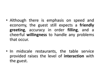 • Although there is emphasis on speed and
economy, the guest still expects a friendly
greeting, accuracy in order filling, and a
cheerful willingness to handle any problems
that occur.
• In midscale restaurants, the table service
provided raises the level of interaction with
the guest.
 