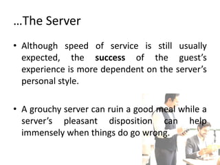 …The Server
• Although speed of service is still usually
expected, the success of the guest’s
experience is more dependent on the server’s
personal style.
• A grouchy server can ruin a good meal while a
server’s pleasant disposition can help
immensely when things do go wrong.
 