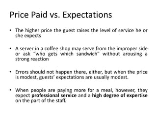 Price Paid vs. Expectations
• The higher price the guest raises the level of service he or
she expects
• A server in a coffee shop may serve from the improper side
or ask “who gets which sandwich” without arousing a
strong reaction
• Errors should not happen there, either, but when the price
is modest, guests’ expectations are usually modest.
• When people are paying more for a meal, however, they
expect professional service and a high degree of expertise
on the part of the staff.
 