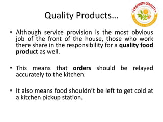 Quality Products…
• Although service provision is the most obvious
job of the front of the house, those who work
there share in the responsibility for a quality food
product as well.
• This means that orders should be relayed
accurately to the kitchen.
• It also means food shouldn’t be left to get cold at
a kitchen pickup station.
 