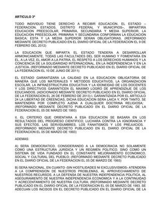 ARTICULO 3º
TODO INDIVIDUO TIENE DERECHO A RECIBIR EDUCACION. EL ESTADO –
FEDERACION, ESTADOS, DISTRITO FEDERAL Y MUNICIPIOS–, IMPARTIRA
EDUCACION PREESCOLAR, PRIMARIA, SECUNDARIA Y MEDIA SUPERIOR. LA
EDUCACION PREESCOLAR, PRIMARIA Y SECUNDARIA CONFORMAN LA EDUCACION
BASICA; ESTA Y LA MEDIA SUPERIOR SERAN OBLIGATORIAS. (REFORMADO
MEDIANTE DECRETO PUBLICADO EN EL DIARIO OFICIAL DE LA FEDERACION EL 9 DE
FEBRERO DEL 2012)
LA EDUCACION QUE IMPARTA EL ESTADO TENDERA A DESARROLLAR
ARMONICAMENTE, TODAS LAS FACULTADES DEL SER HUMANO Y FOMENTARA EN
EL, A LA VEZ, EL AMOR A LA PATRIA, EL RESPETO A LOS DERECHOS HUMANOS Y LA
CONCIENCIA DE LA SOLIDARIDAD INTERNACIONAL, EN LA INDEPENDENCIA Y EN LA
JUSTICIA. (REFORMADO MEDIANTE DECRETO PUBLICADO EN EL DIARIO OFICIAL DE
LA FEDERACION EL 10 DE JUNIO DE 2011)
EL ESTADO GARANTIZARA LA CALIDAD EN LA EDUCACION OBLIGATORIA DE
MANERA QUE LOS MATERIALES Y METODOS EDUCATIVOS, LA ORGANIZACION
ESCOLAR, LA INFRAESTRUCTURA EDUCATIVA Y LA IDONEIDAD DE LOS DOCENTES
Y LOS DIRECTIVOS GARANTICEN EL MAXIMO LOGRO DE APRENDIZAJE DE LOS
EDUCANDOS. (ADICIONADO MEDIANTE DECRETO PUBLICADO EN EL DIARIO OFICIAL
DE LA FEDERACION EL 26 DE FEBRERO DE 2013) I. GARANTIZADA POR EL ARTICULO
24 LA LIBERTAD DE CREENCIAS, DICHA EDUCACION SERA LAICA Y, POR TANTO, SE
MANTENDRA POR COMPLETO AJENA A CUALQUIER DOCTRINA RELIGIOSA;
(REFORMADO MEDIANTE DECRETO PUBLICADO EN EL DIARIO OFICIAL DE LA
FEDERACION EL 05 DE MARZO DE 1993)
II. EL CRITERIO QUE ORIENTARA A ESA EDUCACION SE BASARA EN LOS
RESULTADOS DEL PROGRESO CIENTIFICO, LUCHARA CONTRA LA IGNORANCIA Y
SUS EFECTOS, LAS SERVIDUMBRES, LOS FANATISMOS Y LOS PREJUICIOS.
(REFORMADO MEDIANTE DECRETO PUBLICADO EN EL DIARIO OFICIAL DE LA
FEDERACION EL 05 DE MARZO DE 1993)
ADEMAS:
A) SERA DEMOCRATICO, CONSIDERANDO A LA DEMOCRACIA NO SOLAMENTE
COMO UNA ESTRUCTURA JURIDICA Y UN REGIMEN POLITICO, SINO COMO UN
SISTEMA DE VIDA FUNDADO EN EL CONSTANTE MEJORAMIENTO ECONOMICO,
SOCIAL Y CULTURAL DEL PUEBLO; (REFORMADO MEDIANTE DECRETO PUBLICADO
EN EL DIARIO OFICIAL DE LA FEDERACION EL 05 DE MARZO DE 1993)
B) SERA NACIONAL, EN CUANTO -SIN HOSTILIDADES NI EXCLUSIVISMOS- ATENDERA
A LA COMPRENSION DE NUESTROS PROBLEMAS, AL APROVECHAMIENTO DE
NUESTROS RECURSOS, A LA DEFENSA DE NUESTRA INDEPENDENCIA POLITICA, AL
ASEGURAMIENTO DE NUESTRA INDEPENDENCIA ECONOMICA Y A LA CONTINUIDAD
Y ACRECENTAMIENTO DE NUESTRA CULTURA; (REFORMADO MEDIANTE DECRETO
PUBLICADO EN EL DIARIO OFICIAL DE LA FEDERACION EL 05 DE MARZO DE 1993. SE
ADECUAN LOS INCISOS EN EL DECRETO PUBLICADO EN EL DIARIO OFICIAL DE LA
 