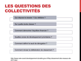 LES QUESTIONS DES
COLLECTIVITÉS
Qui dépose le dossier ? Qui délibère ?
Sur quelle durée classer ?
Comment démontrer l’équilibre financier ?
Quelles zones de développement prioritaires ?
Comment définir le seuil de dérogation ?
Comment réviser la délibération de classement ?

http://www.cete-ouest.developpement-durable.gouv.fr/faq-classement-des-reseaux-der517.html

 