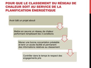 POUR QUE LE CLASSEMENT DU RÉSEAU DE
CHALEUR SOIT AU SERVICE DE LA
PLANIFICATION ÉNERGÉTIQUE
Avoir bâti un projet abouti

Mettre en oeuvre un réseau de chaleur
performant remplissant les 3 conditions

Mener une bonne concertation préalable
et tenir un accès facilité et permanent
des informations relatives au classement

Contrôler dans le temps le respect des
engagements pris

 