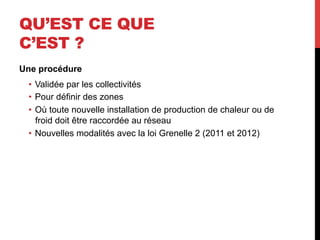 QU’EST CE QUE
C’EST ?
Une procédure
•  Validée par les collectivités
•  Pour définir des zones
•  Où toute nouvelle installation de production de chaleur ou de
froid doit être raccordée au réseau
•  Nouvelles modalités avec la loi Grenelle 2 (2011 et 2012)

 