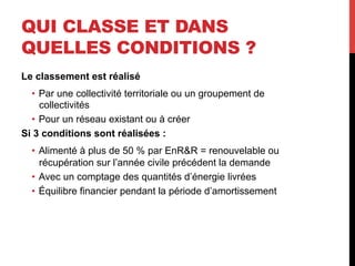 QUI CLASSE ET DANS
QUELLES CONDITIONS ?
Le classement est réalisé
•  Par une collectivité territoriale ou un groupement de
collectivités
•  Pour un réseau existant ou à créer
Si 3 conditions sont réalisées :
•  Alimenté à plus de 50 % par EnR&R = renouvelable ou
récupération sur l’année civile précédent la demande
•  Avec un comptage des quantités d’énergie livrées
•  Équilibre financier pendant la période d’amortissement

 
