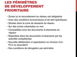 LES PÉRIMÈTRES
DE DÉVELOPPEMENT
PRIORITAIRE
•  Zones où le raccordement au réseau est obligatoire
•  Avec des conditions économiques et de tarif spécifiques
•  Situées dans la zone de desserte du réseau
•  Sur des zones urbanisées ou non
•  Compatibles avec les documents d’urbanisme en
vigueur
•  Reportées dans les documents d’urbanisme par les
autorités compétentes
•  Nouvelle délibération si approbation ou révision d’un
PLU ou équivalent
•  Des conditions de dérogation par périmètre

 