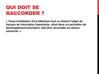 QUI DOIT SE
RACCORDER ?
« Toute installation d'un bâtiment neuf ou faisant l'objet de
travaux de rénovation importants, situé dans un périmètre de
développement prioritaire, doit être raccordée au réseau
concerné. »

 