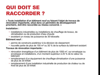 QUI DOIT SE
RACCORDER ?
« Toute installation d'un bâtiment neuf ou faisant l'objet de travaux de
rénovation importants, situé dans un périmètre de développement
prioritaire, doit être raccordée au réseau concerné. »
Installation :
•  installations industrielles ou installations de chauffage de locaux, de
climatisation ou de production d'eau chaude
•  excédant un niveau de puissance de 30 kilowatts
Bâtiment neuf :
•  permis de construire postérieur à la décision de classement
•  nouvelle partie de plus de 150 m² ou 30 % de la surface du bâtiment existant
Travaux de rénovation importants :
•  rénovation énergétique d’un bâtiment de plus de 1000 m², sur enveloppe ou
enveloppe et installations, d’un montant supérieur à 25 % de la valeur du
bâtiment
•  remplacement d’un équipement de chauffage-climatisation d’une puissance
de plus de 30 kWatt
•  remplacement d’une installation industrielle de production de chaleur ou de
froid de plus de 30 kWatt

 