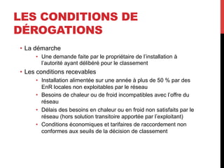 LES CONDITIONS DE
DÉROGATIONS
•  La démarche
•  Une demande faite par le propriétaire de l’installation à
l’autorité ayant délibéré pour le classement

•  Les conditions recevables
•  Installation alimentée sur une année à plus de 50 % par des
EnR locales non exploitables par le réseau
•  Besoins de chaleur ou de froid incompatibles avec l’offre du
réseau
•  Délais des besoins en chaleur ou en froid non satisfaits par le
réseau (hors solution transitoire apportée par l’exploitant)
•  Conditions économiques et tarifaires de raccordement non
conformes aux seuils de la décision de classement

 