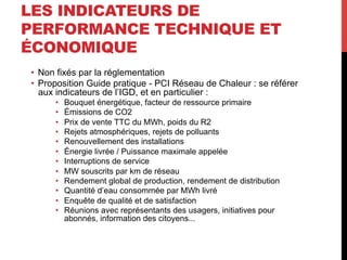 LES INDICATEURS DE
PERFORMANCE TECHNIQUE ET
ÉCONOMIQUE
•  Non fixés par la réglementation
•  Proposition Guide pratique - PCI Réseau de Chaleur : se référer
aux indicateurs de l’IGD, et en particulier :
• 
• 
• 
• 
• 
• 
• 
• 
• 
• 
• 
• 

Bouquet énergétique, facteur de ressource primaire
Émissions de CO2
Prix de vente TTC du MWh, poids du R2
Rejets atmosphériques, rejets de polluants
Renouvellement des installations
Énergie livrée / Puissance maximale appelée
Interruptions de service
MW souscrits par km de réseau
Rendement global de production, rendement de distribution
Quantité d’eau consommée par MWh livré
Enquête de qualité et de satisfaction
Réunions avec représentants des usagers, initiatives pour
abonnés, information des citoyens...

 