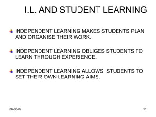 I.L. AND STUDENT LEARNING INDEPENDENT LEARNING MAKES STUDENTS PLAN AND ORGANISE THEIR WORK. INDEPENDENT LEARNING OBLIGES STUDENTS TO LEARN THROUGH EXPERIENCE. INDEPENDENT LEARNING ALLOWS  STUDENTS TO SET THEIR OWN LEARNING AIMS. 