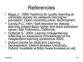 Referencies Biggs,J. ,1999.Teaching for quality learning at university society for research into higher education .Open university press. Buckingham. Candy,P.C.,1991. Self-direction for lifelong learning.Jossey-Bass higher and adult education series. San Francisco, California. Cotterall,S., 2004. Learner independence: reflecting on experience.Proceedings of the independent learning conference 2003. Oxford Centre for Staff and Learning Development, Oxford Brookes University, Oxford, Available at [ http://www.brookes.ac.uk]. 