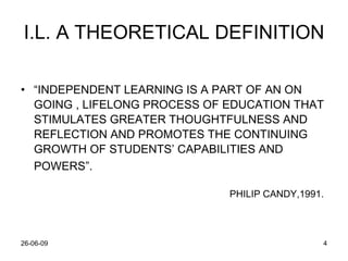 I.L. A THEORETICAL DEFINITION “ INDEPENDENT LEARNING IS A PART OF AN ON GOING , LIFELONG PROCESS OF EDUCATION THAT STIMULATES GREATER THOUGHTFULNESS AND REFLECTION AND PROMOTES THE CONTINUING GROWTH OF STUDENTS’ CAPABILITIES AND POWERS”.   PHILIP CANDY,1991. 
