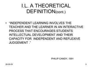 I.L. A THEORETICAL DEFINITION (cont.) “ INDEPENDENT LEARNING INVOLVES THE TEACHER AND THE LEARNER IN AN INTERACTIVE PROCESS THAT ENCOURAGES STUDENTS INTELLECTUAL DEVELOPMENT AND THEIR CAPACITY FOR  INDEPENDENT AND REFLEXIVE JUDGEMENT .” PHILIP CANDY, 1991 