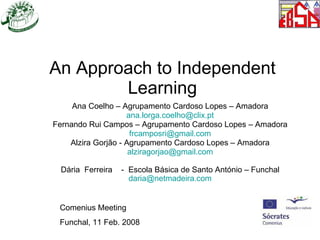 An Approach to Independent Learning Ana Coelho – Agrupamento Cardoso Lopes – Amadora [email_address] Fernando Rui Campos – Agrupamento Cardoso Lopes – Amadora [email_address] Alzira Gorjão - Agrupamento Cardoso Lopes – Amadora [email_address] Dária  Ferreira  -  Escola Básica de Santo António – Funchal [email_address] Comenius Meeting  Funchal, 11 Feb. 2008 