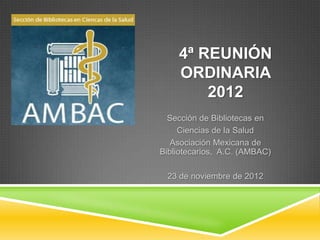 4ª REUNIÓN
    ORDINARIA
        2012
  Sección de Bibliotecas en
     Ciencias de la Salud
   Asociación Mexicana de
Bibliotecarios, A.C. (AMBAC)

 23 de noviembre de 2012
 