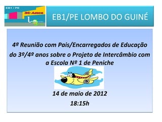 EB1/PE LOMBO DO GUINÉ


 4ª Reunião com Pais/Encarregados de Educação
do 3º/4º anos sobre o Projeto de Intercâmbio com
            a Escola Nº 1 de Peniche



              14 de maio de 2012
                    18:15h
 