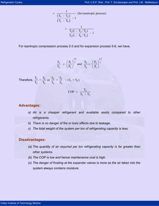 Refrigeration Cycles Prof. U.S.P. Shet , Prof. T. Sundararajan and Prof. J.M . Mallikarjuna
Indian Institute of Technology Madras
( )
( )
3 2
2 6
1
(forisentropic process)
T - T
- 1
T - T
=
3 2 3
2 6 2
1
T (1 - T / T )
- 1
T (1 - T / T )
=
For isentropic compression process 2-3 and for expansion process 5-6, we have,
-1 -1
3 51 2
2 2 6 1
T TP P
and
T P T P
γ γ
γ γ⎛ ⎞ ⎛ ⎞
= =⎜ ⎟ ⎜ ⎟
⎝ ⎠ ⎝ ⎠
Therefore, 3 5 6 2
5 2
2 6 5 3
T T T T
= or = (T = T )
T T T T
Q
2
3 2
T
COP
T - T
=
Advantages:
a) Air is a cheaper refrigerant and available easily compared to other
refrigerants.
b) There is no danger of fire or toxic effects due to leakage.
c) The total weight of the system per ton of refrigerating capacity is less.
Disadvantages:
(a) The quantity of air required per ton refrigerating capacity is far greater than
other systems.
(b) The COP is low and hence maintenance cost is high.
(c) The danger of frosting at the expander valves is more as the air taken into the
system always contains moisture.
 