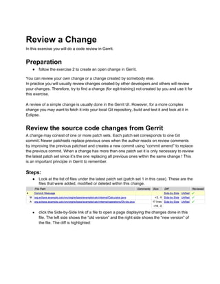 Review a Change
In this exercise you will do a code review in Gerrit.
Preparation
● follow the exercise 2 to create an open change in Gerrit.
You can review your own change or a change created by somebody else.
In practice you will usually review changes created by other developers and others will review
your changes. Therefore, try to find a change (for egit-training) not created by you and use it for
this exercise.
A review of a simple change is usually done in the Gerrit UI. However, for a more complex
change you may want to fetch it into your local Git repository, build and test it and look at it in
Eclipse.
Review the source code changes from Gerrit
A change may consist of one or more patch sets. Each patch set corresponds to one Git
commit. Newer patchsets replace previous ones when the author reacts on review comments
by improving the previous patchset and creates a new commit using “commit amend” to replace
the previous commit. When a change has more than one patch set it is only necessary to review
the latest patch set since it’s the one replacing all previous ones within the same change ! This
is an important principle in Gerrit to remember.
Steps:
● Look at the list of files under the latest patch set (patch set 1 in this case). These are the
files that were added, modified or deleted within this change.
● click the Side-by-Side link of a file to open a page displaying the changes done in this
file. The left side shows the “old version” and the right side shows the “new version” of
the file. The diff is highlighted:
 