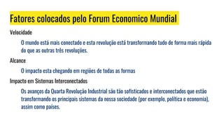 Fatores colocados pelo Forum Economico Mundial
Velocidade
O mundo está mais conectado e esta revolução está transformando tudo de forma mais rápida
do que as outras três revoluções.
Alcance
O impacto esta chegando em regiões de todas as formas
Impacto em Sistemas Interconectados
Os avanços da Quarta Revolução Industrial são tão sofisticados e interconectados que estão
transformando os principais sistemas da nossa sociedade (por exemplo, política e economia),
assim como países.
 