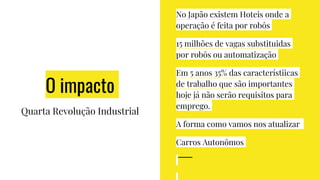 O impacto
Quarta Revolução Industrial
No Japão existem Hoteis onde a
operação é feita por robôs
15 milhões de vagas substituidas
por robôs ou automatização
Em 5 anos 35% das característiicas
de trabalho que são importantes
hoje já não serão requisitos para
emprego.
A forma como vamos nos atualizar
Carros Autonômos
 