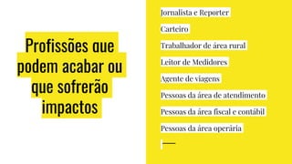 Profissões que
podem acabar ou
que sofrerão
impactos
Jornalista e Reporter
Carteiro
Trabalhador de área rural
Leitor de Medidores
Agente de viagens
Pessoas da área de atendimento
Pessoas da área fiscal e contábil
Pessoas da área operária
 