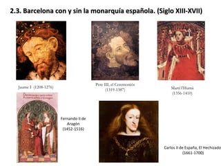 2.3. Barcelona con y sin la monarquía española. (Siglo XIII-XVII)  Jaume I  (1208-1276) Pere III, el Ceremoniós (1319-1387) Martí l’Humà (1356-1410) Fernando II de Aragón (1452-1516) Carlos II de España, El Hechizado  (1661-1700) 