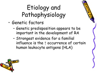 Etiology and
       Pathophysiology
• Genetic factors
  – Genetic predisposition appears to be
    important in the development of RA
  – Strongest evidence for a familial
    influence is the ↑ occurrence of certain
    human leukocyte antigens (HLA)
 