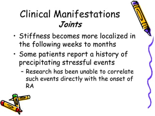 Clinical Manifestations
               Joints
• Stiffness becomes more localized in
  the following weeks to months
• Some patients report a history of
  precipitating stressful events
  – Research has been unable to correlate
    such events directly with the onset of
    RA
 