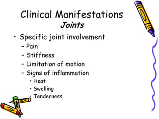 Clinical Manifestations
                 Joints
• Specific joint involvement
  –   Pain
  –   Stiffness
  –   Limitation of motion
  –   Signs of inflammation
      • Heat
      • Swelling
      • Tenderness
 