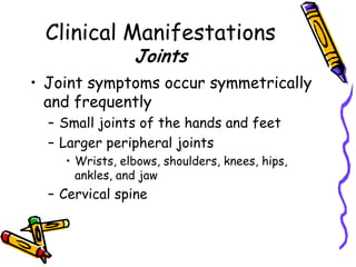 Clinical Manifestations
                Joints
• Joint symptoms occur symmetrically
  and frequently
  – Small joints of the hands and feet
  – Larger peripheral joints
    • Wrists, elbows, shoulders, knees, hips,
      ankles, and jaw
  – Cervical spine
 