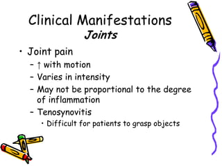 Clinical Manifestations
                Joints
• Joint pain
  – ↑ with motion
  – Varies in intensity
  – May not be proportional to the degree
    of inflammation
  – Tenosynovitis
    • Difficult for patients to grasp objects
 