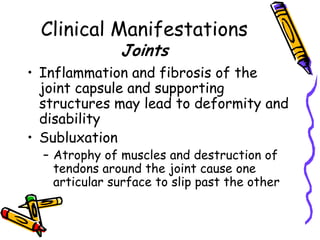 Clinical Manifestations
               Joints
• Inflammation and fibrosis of the
  joint capsule and supporting
  structures may lead to deformity and
  disability
• Subluxation
  – Atrophy of muscles and destruction of
    tendons around the joint cause one
    articular surface to slip past the other
 