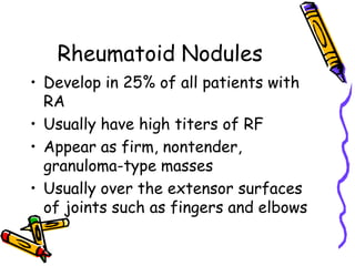 Rheumatoid Nodules
• Develop in 25% of all patients with
  RA
• Usually have high titers of RF
• Appear as firm, nontender,
  granuloma-type masses
• Usually over the extensor surfaces
  of joints such as fingers and elbows
 