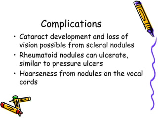 Complications
• Cataract development and loss of
  vision possible from scleral nodules
• Rheumatoid nodules can ulcerate,
  similar to pressure ulcers
• Hoarseness from nodules on the vocal
  cords
 