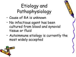 Etiology and
      Pathophysiology
• Cause of RA is unknown
• No infectious agent has been
  cultured from blood and synovial
  tissue or fluid
• Autoimmune etiology is currently the
  most widely accepted
 