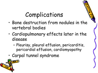 Complications
• Bone destruction from nodules in the
  vertebral bodies
• Cardiopulmonary effects later in the
  disease
  – Pleurisy, pleural effusion, pericarditis,
    pericardial effusion, cardiomyopathy
• Carpal tunnel syndrome
 