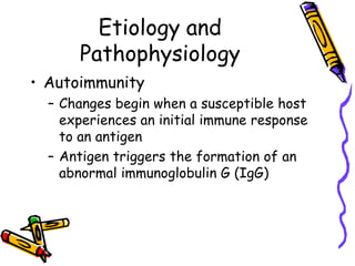 Etiology and
      Pathophysiology
• Autoimmunity
  – Changes begin when a susceptible host
    experiences an initial immune response
    to an antigen
  – Antigen triggers the formation of an
    abnormal immunoglobulin G (IgG)
 