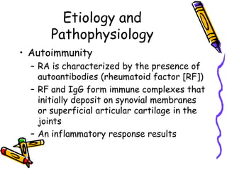 Etiology and
       Pathophysiology
• Autoimmunity
  – RA is characterized by the presence of
    autoantibodies (rheumatoid factor [RF])
  – RF and IgG form immune complexes that
    initially deposit on synovial membranes
    or superficial articular cartilage in the
    joints
  – An inflammatory response results
 