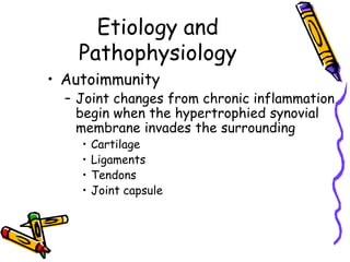 Etiology and
    Pathophysiology
• Autoimmunity
  – Joint changes from chronic inflammation
    begin when the hypertrophied synovial
    membrane invades the surrounding
    •   Cartilage
    •   Ligaments
    •   Tendons
    •   Joint capsule
 