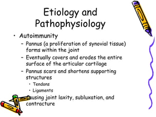 Etiology and
        Pathophysiology
• Autoimmunity
  – Pannus (a proliferation of synovial tissue)
    forms within the joint
  – Eventually covers and erodes the entire
    surface of the articular cartilage
  – Pannus scars and shortens supporting
    structures
     • Tendons
     • Ligaments
  – Causing joint laxity, subluxation, and
    contracture
 