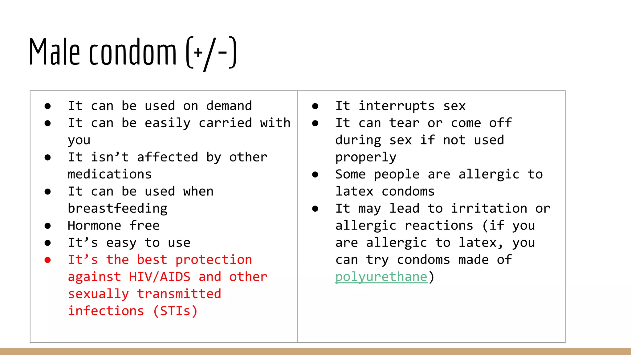 Male condom (+/-)
● It can be used on demand
● It can be easily carried with
you
● It isn’t affected by other
medications
● It can be used when
breastfeeding
● Hormone free
● It’s easy to use
● It’s the best protection
against HIV/AIDS and other
sexually transmitted
infections (STIs)
● It interrupts sex
● It can tear or come off
during sex if not used
properly
● Some people are allergic to
latex condoms
● It may lead to irritation or
allergic reactions (if you
are allergic to latex, you
can try condoms made of
polyurethane)
 