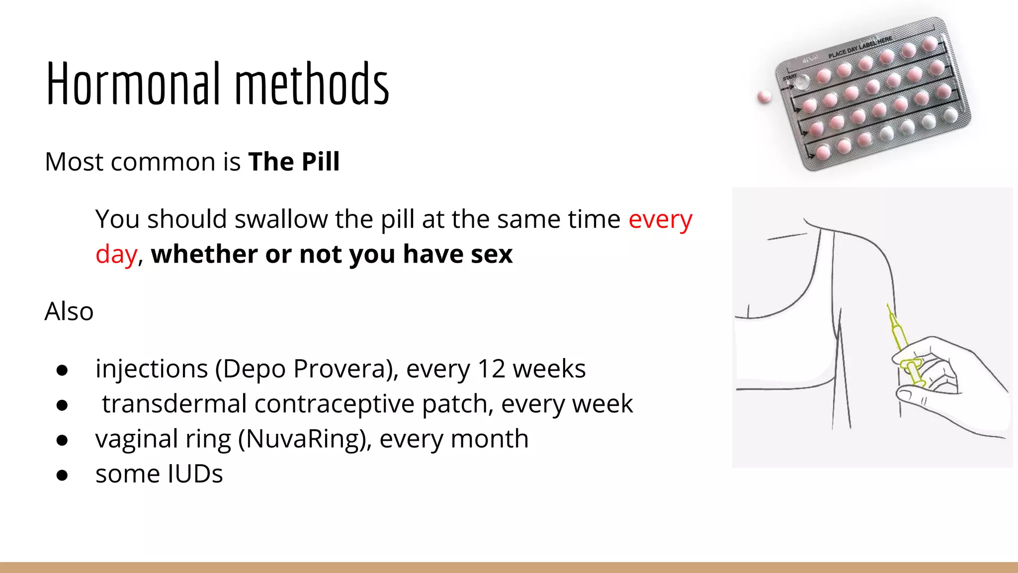Hormonal methods
Most common is The Pill
You should swallow the pill at the same time every
day, whether or not you have sex
Also
● injections (Depo Provera), every 12 weeks
● transdermal contraceptive patch, every week
● vaginal ring (NuvaRing), every month
● some IUDs
 